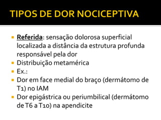  Referida: sensação dolorosa superficial
localizada a distância da estrutura profunda
responsável pela dor
 Distribuição metamérica
 Ex.:
 Dor em face medial do braço (dermátomo de
T1) no IAM
 Dor epigástrica ou periumbilical (dermátomo
deT6 aT10) na apendicite
 
