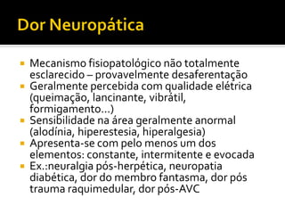  Mecanismo fisiopatológico não totalmente
esclarecido – provavelmente desaferentação
 Geralmente percebida com qualidade elétrica
(queimação, lancinante, vibrátil,
formigamento...)
 Sensibilidade na área geralmente anormal
(alodínia, hiperestesia, hiperalgesia)
 Apresenta-se com pelo menos um dos
elementos: constante, intermitente e evocada
 Ex.:neuralgia pós-herpética, neuropatia
diabética, dor do membro fantasma, dor pós
trauma raquimedular, dor pós-AVC
 