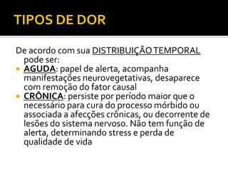 De acordo com sua DISTRIBUIÇÃOTEMPORAL
pode ser:
 AGUDA: papel de alerta, acompanha
manifestações neurovegetativas, desaparece
com remoção do fator causal
 CRÔNICA: persiste por período maior que o
necessário para cura do processo mórbido ou
associada a afecções crônicas, ou decorrente de
lesões do sistema nervoso. Não tem função de
alerta, determinando stress e perda de
qualidade de vida
 