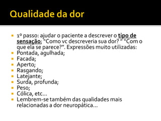  1º passo: ajudar o paciente a descrever o tipo de
sensação; “Como vc descreveria sua dor? ” “Com o
que ela se parece?”. Expressões muito utilizadas:
 Pontada, agulhada;
 Facada;
 Aperto;
 Rasgando;
 Latejante;
 Surda, profunda;
 Peso;
 Cólica, etc...
 Lembrem-se também das qualidades mais
relacionadas a dor neuropática...
 