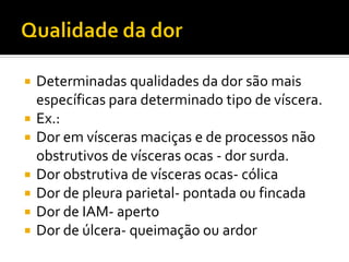  Determinadas qualidades da dor são mais
específicas para determinado tipo de víscera.
 Ex.:
 Dor em vísceras maciças e de processos não
obstrutivos de vísceras ocas - dor surda.
 Dor obstrutiva de vísceras ocas- cólica
 Dor de pleura parietal- pontada ou fincada
 Dor de IAM- aperto
 Dor de úlcera- queimação ou ardor
 