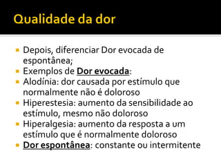  Depois, diferenciar Dor evocada de
espontânea;
 Exemplos de Dor evocada:
 Alodínia: dor causada por estímulo que
normalmente não é doloroso
 Hiperestesia: aumento da sensibilidade ao
estímulo, mesmo não doloroso
 Hiperalgesia: aumento da resposta a um
estímulo que é normalmente doloroso
 Dor espontânea: constante ou intermitente
 