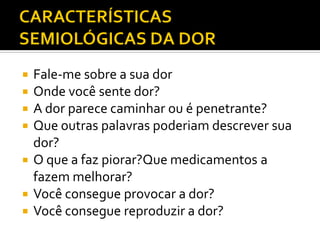  Fale-me sobre a sua dor
 Onde você sente dor?
 A dor parece caminhar ou é penetrante?
 Que outras palavras poderiam descrever sua
dor?
 O que a faz piorar?Que medicamentos a
fazem melhorar?
 Você consegue provocar a dor?
 Você consegue reproduzir a dor?
 