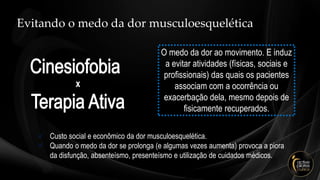 Evitando o medo da dor musculoesquelética
O medo da dor ao movimento. E induz
a evitar atividades (físicas, sociais e
profissionais) das quais os pacientes
associam com a ocorrência ou
exacerbação dela, mesmo depois de
fisicamente recuperados.
✓ Custo social e econômico da dor musculoesquelética.
✓ Quando o medo da dor se prolonga (e algumas vezes aumenta) provoca a piora
da disfunção, absenteísmo, presenteísmo e utilização de cuidados médicos.
 