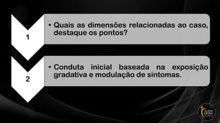 1
• Quais as dimensões relacionadas ao caso,
destaque os pontos?
2
• Conduta inicial baseada na exposição
gradativa e modulação de sintomas.
 