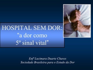 HOSPITAL SEM DOR:
    “a dor como
   5º sinal vital”

           Enfª Lucimara Duarte Chaves
     Sociedade Brasileira para o Estudo da Dor
 