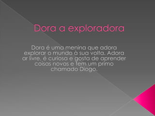 Dora a exploradora Dora é uma menina que adora explorar o mundo à sua volta. Adora ar livre, é curiosa e gosta de aprender coisas novas e tem um primo chamado Diogo.  