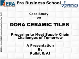 2012’14 Batch PGDM, Era Business School, New Delhi

Era Business School
Case Study
on

DORA CERAMIC TILES
Preparing to Meet Supply Chain
Challenges of Tomorrow
A Presentation
By
Pulkit & AJ

 