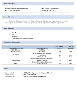 Pakala Dora Babu
E-Mail Id: pakala.dora@gmail.com M.S. Pharm: Pharmaceutics
Phone: +91-9581140307 NIPER, Rae Bareli
Career Objective
Seeking a challenging position involving analysis, development and implementation of subject
knowledge in an environment, where I can grow along with the organization with great responsibility.
Areas of Interest
 eCTD
 SPL
 Module-3
 Clinical and non clinical overview
Educational Qualification
Qualification/Stream Board/University
% of Marks/
CGPA
Year of
passing
M.S. (Pharm)
(Pharmaceutics)
NIPER,
Rae Bareli 7.3 2015
B. Pharm
Sri Venkateshwara College of
Pharmacy,
Chittoor, A. P.
75 2013
Intermediate
Board of Intermediate Education,
Andhra Pradesh. 74.5 2009
S.S.C
Board of Secondary Education,
Andhra Pradesh. 75 2007
Regulatory Skills : eCTD, SPL, Regulatory Intelligence, Module-3
Analytical Skills : HPLC, LC-MS/MS
Formulation Skills : NDDS, Conventional Drug Delivery
Skills
 