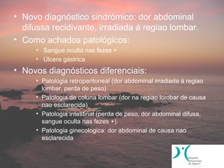 • Novo diagnóstico sindrómico: dor abdominal
  difussa recidivante, irradiada á regiao lombar.
• Como achados patológicos:
     • Sangue oculta nas fezes +
     • Úlcera gástrica
• Novos diagnósticos diferenciais:
     • Patologia retroperitoneal (dor abdominal irradiada á regiao
       lombar, perda de peso)
     • Patologia da coluna lombar (dor na regiao lombar de causa
       nao esclarecida)
     • Patologia intestinal (perda de peso, dor abdominal difusa,
       sangue oculta nas fezes +).
     • Patologia ginecologica: dor abdominal de causa nao
       esclarecida
 