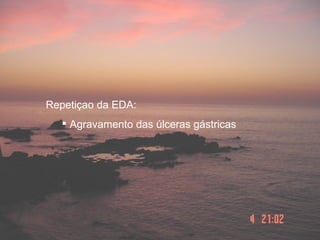 Repetiçao da EDA:
    Agravamento das úlceras gástricas
 