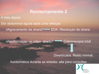 Reinternamento 2
4 días depois
Dor abdominal aguda após uma refeiçao
   oAgravamento da úlcera?       EDA: Resoluçao da úlcera


   oNeoformaçao no cólon direito?         Colonoscopia total



                                    Divertículos. Resto normal.

      Asintomática durante as estadia: alta para consultas
 