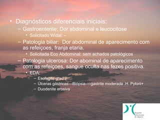 • Diagnósticos diferenciais iniciais:
   – Gastroenterite: Dor abdominal e leucocitose
      • Solicitado Widal: –
   – Patologia biliar: Dor abdominal de aparecimento com
     as refeiçoes, franja etaria.
      • Solicitada Eco Abdominal: sem achados patológicos
   – Patologia ulcerosa: Dor abominal de aparecimento
     com as refeiçoes, sangue oculta nas fezes positiva.
      • EDA:
          – Esofagite grau 2
          – Úlceras gástricas---Biópsia----gastrite moderada .H. Pylorii+
          – Duodenite erosiva
 