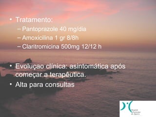• Tratamento:
  – Pantoprazole 40 mg/dia
  – Amoxicilina 1 gr 8/8h
  – Claritromicina 500mg 12/12 h


• Evoluçao clínica: asintomática após
  começar a terapêutica.
• Alta para consultas
 