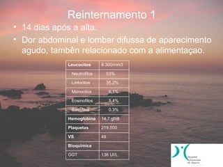 Reinternamento 1
• 14 dias após a alta.
• Dor abdominal e lombar difussa de aparecimento
  agudo, tambên relacionado com a alimentaçao.
             Leucocitos     8.300/mm3

              Neutrofilos        53%

              Linfocitos         35,2%

              Monocitos          6,1%

              Eosinofilos        5,4%

              Basofilos          0,3%

             Hemoglobina    14,7 gf/dl

             Plaquetas      219,000

             VS             49

             Bioquímica

             GGT            136 UI/L
 
