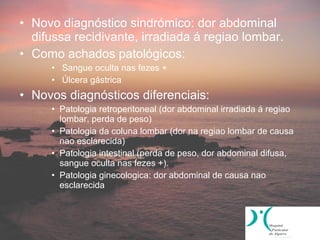 • Novo diagnóstico sindrómico: dor abdominal
  difussa recidivante, irradiada á regiao lombar.
• Como achados patológicos:
     • Sangue oculta nas fezes +
     • Úlcera gástrica
• Novos diagnósticos diferenciais:
     • Patologia retroperitoneal (dor abdominal irradiada á regiao
       lombar, perda de peso)
     • Patologia da coluna lombar (dor na regiao lombar de causa
       nao esclarecida)
     • Patologia intestinal (perda de peso, dor abdominal difusa,
       sangue oculta nas fezes +).
     • Patologia ginecologica: dor abdominal de causa nao
       esclarecida
 