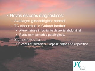 • Novos estudos diagnósticos:
  – Avaliaçao ginecológica: normal.
  – TC abdominal e Coluna lombar:
    • Ateromatose importante da aorta abdominal
    • Resto sem achados patológicos.
  – Sigmoidoscopia:
    • Úlceras superficiais. Biópsia: colite nao especifica
 
