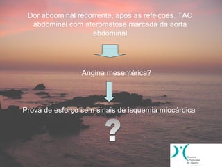 Dor abdominal recorrente, após as refeiçoes. TAC
  abdominal com ateromatose marcada da aorta
                   abdominal




                 Angina mesentérica?




Prova de esforço sem sinais de isquemia miocárdica
 
