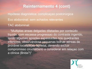 Reinternamento 4 (cont)
Hipótese diagnóstica: complicaçao postcirúrgica
Eco abdominal: sem achados relevantes
TAC abdominal:
   “Multiplas ansas delgadas dilatadas por conteúdo
líquido, com escassa progressao do contraste ingerido,
tendo algumas apredes espessadas nos quadrantes
inferiores, observándose pequenas bolhas aéreas de
provável localizaçao aprietal, devendo excluir
compromisso ciruclatósrio a considerar em relaçao com
a clínica (Brida?)”
 
