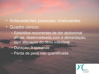 • Antecedentes pessoais: irrelevantes
• Quadro clínico:
  – Episódios recorrentes de dor abdominal
    difusa, desencadeada com a alimentaçao,
    sem alteraçao do ritmo intestinal.
  – Duraçao: 3 semanas
  – Perda de peso nao quantificada
 