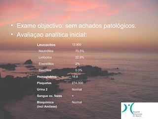 • Exame objectivo: sem achados patológicos.
• Avaliaçao analítica inicial:
        Leucocitos         13.900

         Neutrófilos           70,5%

         Linfócitos            22,9%

         Eosinófilos           2%

         Basófilos             0.3%

        Hemoglobina        16,6

        Plaquetas          274,000

        Urina 2            Normal

        Sangue oc. fezes   +

        Bioquímica         Normal
        (incl Amilase)
 