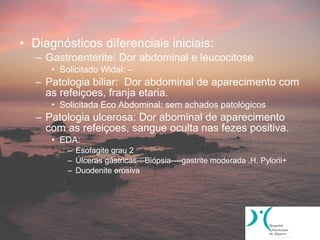 • Diagnósticos diferenciais iniciais:
   – Gastroenterite: Dor abdominal e leucocitose
      • Solicitado Widal: –
   – Patologia biliar: Dor abdominal de aparecimento com
     as refeiçoes, franja etaria.
      • Solicitada Eco Abdominal: sem achados patológicos
   – Patologia ulcerosa: Dor abominal de aparecimento
     com as refeiçoes, sangue oculta nas fezes positiva.
      • EDA:
          – Esofagite grau 2
          – Úlceras gástricas---Biópsia----gastrite moderada .H. Pylorii+
          – Duodenite erosiva
 