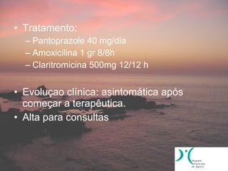 • Tratamento:
  – Pantoprazole 40 mg/dia
  – Amoxicilina 1 gr 8/8h
  – Claritromicina 500mg 12/12 h


• Evoluçao clínica: asintomática após
  começar a terapêutica.
• Alta para consultas
 