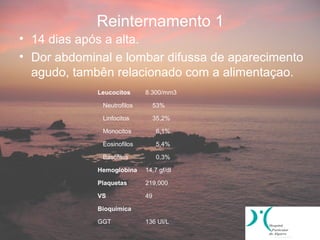 Reinternamento 1
• 14 dias após a alta.
• Dor abdominal e lombar difussa de aparecimento
  agudo, tambên relacionado com a alimentaçao.
             Leucocitos     8.300/mm3

              Neutrofilos        53%

              Linfocitos         35,2%

              Monocitos          6,1%

              Eosinofilos        5,4%

              Basofilos          0,3%

             Hemoglobina    14,7 gf/dl

             Plaquetas      219,000

             VS             49

             Bioquímica

             GGT            136 UI/L
 