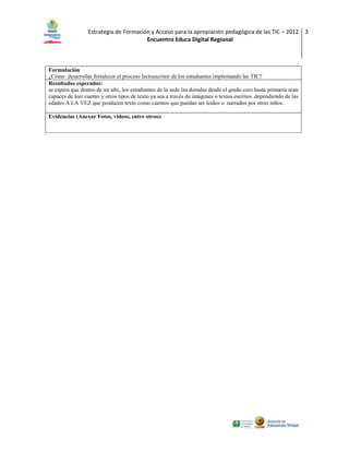 Estrategia de Formación y Acceso para la apropiación pedagógica de las TIC – 2012 3
                                       Encuentro Educa Digital Regional



Formulación
¿Cómo desarrollar fortalecer el proceso lectoescritor de los estudiantes implentando las TIC?
Resultados esperados:
se espera que dentro de un año, los estudiantes de la sede las doradas desde el grado cero hasta primaria sean
capaces de leer cuento y otros tipos de texto ya sea a través de imágenes o textos escritos dependiendo de las
edades A LA VEZ que producen texto como cuentos que puedan ser leídos o narrados por otros niños.

Evidencias (Anexar Fotos, videos, entre otros):
 