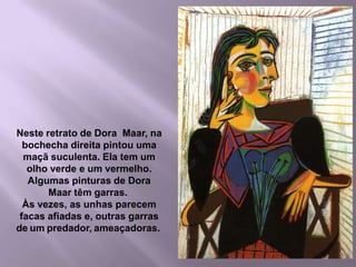 12בחלק   מהציורים  לדורה  מאר  יש ציפורניים  ארוכות , מאיימות  ומושחזות .לפעמים  הציפורניים  נראות  כמו  סכינים  חדות , ולפעמים  כטפרים  של  חיית  טרף .בתמונה  זו  לדורה  מאר  יש  עין  אחת  ירוקה  והשנייה  אדומה . את  הלחי  הימנית  שלה  הוא  צייר  כמו  תפוח  עץ  עסיסי  ובשל .Neste retrato de Dora  Maar, na bochecha direita pintou uma maçã suculenta. Ela tem um olho verde e um vermelho.Algumas pinturas de Dora Maar têm garras. Às vezes, as unhas parecem facas afiadase, outras garras de um predador, ameaçadoras. 