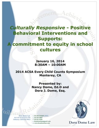 Culturally Responsive - Positive
Behavioral Interventions and
Supports:
A commitment to equity in school
cultures
January 16, 2014
8:30AM – 10:00AM
2014 ACSA Every Child Counts Symposium
Monterey, CA
Presented by:
Nancy Dome, Ed.D and
Dora J. Dome, Esq.

 