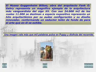 El Museo Guggenheim Bilbao, obra del arquitecto Fank O. Gehry representa un magnifico ejemplo de la arquitectura más vanguardista del sigo XX. Con sus 24.000 m2 de los cuales 11.000 se destinan a espacio expositivo representa un hito arquitectónico por su audaz configuración y su diseño innovador, conformando un seductor telón de fondo de para el arte que en él se exhibe . Una imagen vale más que mil palabras pulsa en Puppy y disfruta del recorrido 