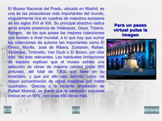 El Museo Nacional del Prado, ubicado en Madrid, es una de las pinacotecas más importantes del mundo, singularmente rica en cuadros de maestros europeos de los siglos XVI al XIX. Su principal atractivo radica en la amplia presencia de Velásquez, Goya, Tiziano, Rubens,  de los que posee las mejores colecciones que existen a nivel mundial, a lo que hay que sumar las colecciones de autores tan importantes como El Greco, Murillo, José de Ribera, Zurbarán, Rafael, Veronose, Tintoretto, Van Dyck o El Bosco, por citar sólo  los más relevantes. Las habituales limitaciones de espacio explican que el museo exhiba una selección de obras de máxima calidad (unas 900 pinturas), del total de 7.800 que tiene en su inventario, y que por ello sea definido como «la mayor concentración de obras maestras por metro cuadrado». Gracias a la reciente ampliación de Rafael Moreno, se prevé que la selección expuesta crezca en un 50%, con unas 450 obras más.   Para un paseo virtual pulsa la imagen 