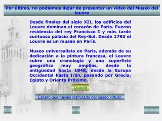 Por último, no podíamos dejar de presentar un vídeo del Museo del louvre Espero que hayáis disfrutado del paseo virtual. Desde finales del siglo XII, los edificios del Louvre dominan el corazón de París. Fueron residencia del rey Francisco I y más tarde suntuoso palacio del Rey-Sol. Desde 1793 el Louvre es un museo en París. Museo universalista en París, además de su dedicación a la pintura francesa, el Louvre cubre una cronología y una superficie geográfica muy amplias, desde la antigüedad hasta 1848, desde la Europa Occidental hasta Irán, pasando por Grecia, Egipto y Oriente Próximo. Louvre 