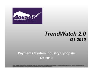 TrendWatch 2.0
                                                                                                                                         Q1 2010


            Payments System Industry Synopsis
                        Q1 2010

Notice: Materials contained in this document are drawn from several media sources and Dorado Industries is not responsible for their accuracy. Opinions expressed herein are
presented without warranty. Brand names are the trademarks of their respective service offerors.
 