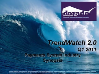 TrendWatch 2.0
                                                                                                                              Q1 2011
                            Payments System Industry
                                   Synopsis

Notice: Materials contained in this document are drawn from several media sources and Dorado Industries is not responsible for their accuracy. Opinions expressed
herein are presented without warranty. Brand names are the trademarks of their respective service offerors.
 