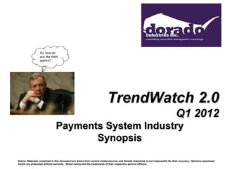 So, how do
                 you like them
                 apples?




                                                                         TrendWatch 2.0
                                                                                                                                 Q1 2012
                               Payments System Industry
                                      Synopsis

Notice: Materials contained in this document are drawn from several media sources and Dorado Industries is not responsible for their accuracy. Opinions expressed
herein are presented without warranty. Brand names are the trademarks of their respective service offerors.
 