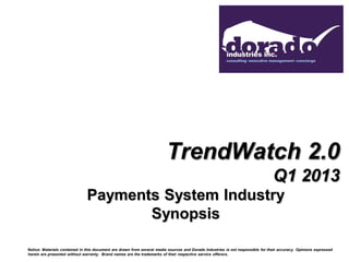 TrendWatch 2.0
                                                                                                                                 Q1 2013
                               Payments System Industry
                                      Synopsis

Notice: Materials contained in this document are drawn from several media sources and Dorado Industries is not responsible for their accuracy. Opinions expressed
herein are presented without warranty. Brand names are the trademarks of their respective service offerors.
 