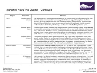Interesting News This Quarter – Continued

              Subject                 Source/Date                                                       Substance
     PayPal                          Payments Source   PayPal is attempting to break the gas station logjam that has stymied mobile wallet developers thus far. Gas
                                           February    stations have been cut some slack in hardware upgrades for decades (e.g., EMV compliance deadlines)
                                                       because of the knotty problems associated with weatherizing and fuel pump technology. PayPal has cut a
                                                       deal with Gilbarco Veeder-Root, one of the pump guys, to launch a QR-based wallet solution, one which
                                                       avoids the high cost of retrofitting island pumps. Another arrow in the PayPal digital wallet quiver.
     Discover                        American Banker   Faced with a need to lower its funding costs and the challenge of being a regulated FI under Durbin, Discover
                                              March    has launched its new checking account scheme which comes with the same benefit offered on its iconic credit
                                                       card – cash rewards. “Cashback Checking,” pays depositors 10¢ for each debit card purchase, bill payment
                                                       and check written. No fees or required minimum balance, free checks and free withdrawals through 425,000
                                                       ATMs. What’s not to like? Sorry, but Cashback Checking is only available by limited invitation for now.
     LevelUp                         Payments Source   Twenty small merchants in Boston and Washington D.C. held a small protest and refused to accept credit
                                           February    cards for one day. Each of the merchants participates in the LevelUp zero interchange payments scheme.
                                                       Instead of interchange, retailers pay based on the number of new enrolled customers. Obviously, adoption has
                                                       been gradual and modest but LevelUp now claims to have 500,000 users; still small but weren’t the seeds of
                                                       Durbin sown in a small photography shop in Orange County, California? Tea (party) anyone?
     American Express                   The Guardian   Payments disrupter American Express (never thought we’d say that) has been signing deals with Twitter,
                                            February   Facebook, Xbox Live, and others including FourSquare to enable purchases using linked American Express
                                                       cards. In the Twitter case, a tweet in response special offers made through the 140 character communications
                                                       portal will secure the deal and schedule shipment or download of real or virtual goods. The arrangement
                                                       generates clicks for Twitter and the others plus a piece of each deal. AMEX gets a “way cool” nod from old
                                                       line members and that new demographic it’s winning over with the Bluebird prepaid card. 2+2=5.
     FIDO                               PC Magazine    FIDO stands for Fast Identity Online and is an association of seven companies including Lenovo, PayPal and
                                           February    five others. The FIDO objective is to create a new standard for online authentication. Options range from
                                                       biometrics, tokens, and existing approaches which would be unified in their use across the membership. If
                                                       successful, FIDO believes it can greatly reduce consumer exposure to reuse, phishing scams, and malware.
                                                       FIDO is casting a wide net to encourage all organizations that need to verify user identity to join the effort.


Dorado Industries                                                                                                                                             (310) 544-1316
655 Deep Valley Drive, Suite 125-P                                                                                                          jmacallister@doradoindustries.com
                                                                                 10
Rolling Hills Estates, CA 90274                                                                                                                      www.doradoindustries.com
 