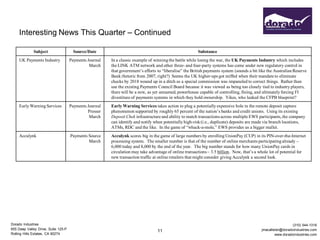 Interesting News This Quarter – Continued

             Subject                   Source/Date                                                       Substance
     UK Payments Industry            Payments Journal   In a classic example of winning the battle while losing the war, the UK Payments Industry which includes
                                               March    the LINK ATM network and other three- and four-party systems has come under new regulatory control in
                                                        that government’s efforts to “liberalise” the British payments system (sounds a bit like the Australian Reserve
                                                        Bank rhetoric from 2007, right?) Seems the UK higher-ups got miffed when their mandate to eliminate
                                                        checks by 2018 wound up in a ditch so a special commission was impaneled to correct things. Rather than
                                                        use the existing Payments Council Board because it was viewed as being too closely tied to industry players,
                                                        there will be a new, as yet unnamed, powerhouse capable of controlling, fining, and ultimately forcing FI
                                                        divestiture of payments systems in which they hold ownership. Yikes, who leaked the CFPB blueprint?
     Early Warning Services          Payments Journal   Early Warning Services takes action to plug a potentially expensive hole in the remote deposit capture
                                              Presser   phenomenon supported by roughly 65 percent of the nation’s banks and credit unions. Using its existing
                                               March    Deposit Chek infrastructure and ability to match transactions across multiple EWS participants, the company
                                                        can identify and notify when potentially high-risk (i.e., duplicate) deposits are made via branch locations,
                                                        ATMs, RDC and the like. In the game of “whack-a-mole,” EWS provides us a bigger mallet.
     Acculynk                        Payments Source    Acculynk scores big in the game of large numbers by enrolling UnionPay (CUP) in its PIN-over-the-Internet
                                              March     processing system. The smaller number is that of the number of online merchants participating already –
                                                        6,000 today and 8,000 by the end of the year. The big number stands for how many UnionPay cards in
                                                        circulation may take advantage of online transactions – 3.5 billion. Now, that’s a whole lot of potential for
                                                        new transaction traffic at online retailers that might consider giving Acculynk a second look.




Dorado Industries                                                                                                                                              (310) 544-1316
655 Deep Valley Drive, Suite 125-P                                                                                                           jmacallister@doradoindustries.com
                                                                                  11
Rolling Hills Estates, CA 90274                                                                                                                       www.doradoindustries.com
 