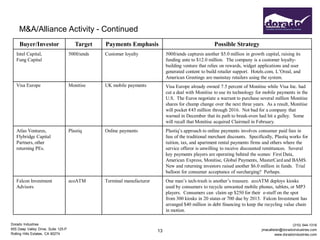 M&A/Alliance Activity - Continued
     Buyer/Investor                     Target    Payments Emphasis                                     Possible Strategy
   Intel Capital,                    500friends   Customer loyalty             500friends captures another $5.0 million in growth capital, raising its
   Fung Capital                                                                funding ante to $12.0 million. The company is a customer loyalty-
                                                                               building venture that relies on rewards, widget applications and user
                                                                               generated content to build retailer support. Hotels.com, L’Oreal, and
                                                                               American Greetings are mainstay retailers using the system.
   Visa Europe                       Monitise     UK mobile payments           Visa Europe already owned 7.5 percent of Monitise while Visa Inc. had
                                                                               cut a deal with Monitise to use its technology for mobile payments in the
                                                                               U.S. The Euros negotiate a warrant to purchase several million Monitise
                                                                               shares for chump change over the next three years. As a result, Monitise
                                                                               will pocket €45 million through 2016. Not bad for a company that
                                                                               warned in December that its path to break-even had hit a gulley. Some
                                                                               will recall that Monitise acquired Clairmail in February.
   Atlas Ventures,                   Plastiq      Online payments              Plastiq’s approach to online payments involves consumer paid fees in
   Flybridge Capital                                                           lieu of the traditional merchant discounts. Specifically, Plastiq works for
   Partners, other                                                             tuition, tax, and apartment rental payments firms and others where the
   returning PEs.                                                              service offeror is unwilling to receive discounted remittances. Several
                                                                               key payments players are operating behind the scenes: First Data,
                                                                               American Express, Monitise, Global Payments, MasterCard and BAMS.
                                                                               New and returning investors raised another $6.0 million in funds. Trial
                                                                               balloon for consumer acceptance of surcharging? Perhaps.
   Falcon Investment                 ecoATM       Terminal manufacturer        One man’s tech-trash is another’s treasure. ecoATM deploys kiosks
   Advisors                                                                    used by consumers to recycle unwanted mobile phones, tablets, or MP3
                                                                               players. Consumers can claim up $250 for their e-stuff on the spot
                                                                               from 300 kiosks in 20 states or 700 due by 2013. Falcon Investment has
                                                                               arranged $40 million in debt financing to keep the recycling value chain
                                                                               in motion.

Dorado Industries                                                                                                                                  (310) 544-1316
655 Deep Valley Drive, Suite 125-P                                                                                               jmacallister@doradoindustries.com
                                                                          13
Rolling Hills Estates, CA 90274                                                                                                           www.doradoindustries.com
 