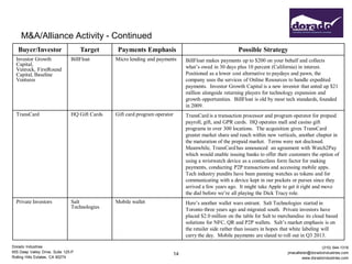 M&A/Alliance Activity - Continued
   Buyer/Investor                    Target      Payments Emphasis                                        Possible Strategy
  Investor Growth               BillFloat       Micro lending and payments        BillFloat makes payments up to $200 on your behalf and collects
  Capital,                                                                        what’s owed in 30 days plus 10 percent (California) in interest.
  Venrock, FirstRound
  Capital, Baseline                                                               Positioned as a lower cost alternative to paydays and pawn, the
  Ventures                                                                        company uses the services of Online Resources to handle expedited
                                                                                  payments. Investor Growth Capital is a new investor that anted up $21
                                                                                  million alongside returning players for technology expansion and
                                                                                  growth opportunities. BillFloat is old by most tech standards, founded
                                                                                  in 2009.
  TransCard                     HQ Gift Cards   Gift card program operator        TransCard is a transaction processor and program operator for prepaid
                                                                                  payroll, gift, and GPR cards. HQ operates mall and casino gift
                                                                                  programs in over 300 locations. The acquisition gives TransCard
                                                                                  greater market share and reach within new verticals, another chapter in
                                                                                  the maturation of the prepaid market. Terms were not disclosed.
                                                                                  Meanwhile, TransCard has announced an agreement with Watch2Pay
                                                                                  which would enable issuing banks to offer their customers the option of
                                                                                  using a wristwatch device as a contactless form factor for making
                                                                                  payments, conducting P2P transactions and accessing mobile apps.
                                                                                  Tech industry pundits have been panning watches as tokens and for
                                                                                  communicating with a device kept in our pockets or purses since they
                                                                                  arrived a few years ago. It might take Apple to get it right and move
                                                                                  the dial before we’re all playing the Dick Tracy role.
  Private Investors             Salt            Mobile wallet                     Here’s another wallet wars entrant. Salt Technologies started in
                                Technologies                                      Toronto three years ago and migrated south. Private investors have
                                                                                  placed $2.0 million on the table for Salt to merchandise its cloud based
                                                                                  solutions for NFC, QR and P2P wallets. Salt’s market emphasis is on
                                                                                  the retailer side rather than issuers in hopes that white labeling will
                                                                                  carry the day. Mobile payments are slated to roll out in Q3 2013.

Dorado Industries                                                                                                                                   (310) 544-1316
655 Deep Valley Drive, Suite 125-P                                                                                                jmacallister@doradoindustries.com
                                                                             14
Rolling Hills Estates, CA 90274                                                                                                            www.doradoindustries.com
 