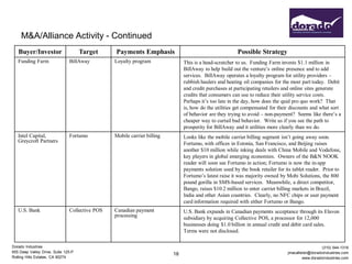 M&A/Alliance Activity - Continued
   Buyer/Investor                    Target     Payments Emphasis                                      Possible Strategy
   Funding Farm                BillAway         Loyalty program               This is a head-scratcher to us. Funding Farm invests $1.1 million in
                                                                              BillAway to help build out the venture’s online presence and to add
                                                                              services. BillAway operates a loyalty program for utility providers –
                                                                              rubbish haulers and heating oil companies for the most part today. Debit
                                                                              and credit purchases at participating retailers and online sites generate
                                                                              credits that consumers can use to reduce their utility service costs.
                                                                              Perhaps it’s too late in the day, how does the quid pro quo work? That
                                                                              is, how do the utilities get compensated for their discounts and what sort
                                                                              of behavior are they trying to avoid – non-payment? Seems like there’s a
                                                                              cheaper way to curtail bad behavior. Write us if you see the path to
                                                                              prosperity for BillAway and it utilities more clearly than we do.
   Intel Capital,              Fortumo          Mobile carrier billing        Looks like the mobile carrier billing segment isn’t going away soon.
   Greycroft Partners                                                         Fortumo, with offices in Estonia, San Francisco, and Beijing raises
                                                                              another $10 million while inking deals with China Mobile and Vodafone,
                                                                              key players in global emerging economies. Owners of the B&N NOOK
                                                                              reader will soon see Fortumo in action; Fortumo is now the in-app
                                                                              payments solution used by the book retailer for its tablet reader. Prior to
                                                                              Fortumo’s latest raise it was majority owned by Mobi Solutions, the 800
                                                                              pound gorilla in SMS-based services. Meanwhile, a direct competitor,
                                                                              Bango, raises $10.2 million to enter carrier billing markets in Brazil,
                                                                              India and other Asian countries. Clearly, no NFC chips or user payment
                                                                              card information required with either Fortumo or Bango.
   U.S. Bank                   Collective POS   Canadian payment              U.S. Bank expands in Canadian payments acceptance through its Elavon
                                                processing                    subsidiary by acquiring Collective POS, a processor for 12,000
                                                                              businesses doing $1.0 billion in annual credit and debit card sales.
                                                                              Terms were not disclosed.

Dorado Industries                                                                                                                                (310) 544-1316
655 Deep Valley Drive, Suite 125-P                                                                                             jmacallister@doradoindustries.com
                                                                         18
Rolling Hills Estates, CA 90274                                                                                                         www.doradoindustries.com
 