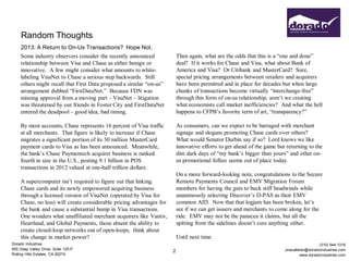 Random Thoughts
    2013: A Return to On-Us Transactions? Hope Not.
    Some industry observers consider the recently announced               Then again, what are the odds that this is a “one and done”
    relationship between Visa and Chase as either benign or               deal? If it works for Chase and Visa, what about Bank of
    innovative. A few might consider what amounts to white-               America and Visa? Or Citibank and MasterCard? Sure,
    labeling VisaNet to Chase a serious step backwards. Still             special pricing arrangements between retailers and acquirers
    others might recall that First Data proposed a similar “on-us”        have been permitted and in place for decades but when large
    arrangement dubbed “FirstDataNet.” Because FDN was                    chunks of transactions become virtually “interchange-free”
    missing approval from a moving part – VisaNet – litigation            through this form of on-us relationship, aren’t we creating
    was threatened by our friends in Foster City and FirstDataNet         what economists call market inefficiencies? And what the hell
    entered the deadpool – good idea, bad timing.                         happens to CFPB’s favorite term of art, “transparency?”

    By most accounts, Chase represents 16 percent of Visa traffic         As consumers, can we expect to be barraged with merchant
    at all merchants. That figure is likely to increase if Chase          signage and slogans promoting Chase cards over others?
    migrates a significant portion of its 30 million MasterCard           What would Senator Durbin say if so? Lord knows we like
    payment cards to Visa as has been announced. Meanwhile,               innovative efforts to get ahead of the game but returning to the
    the bank’s Chase Paymentech acquirer business is ranked               dim dark days of “my bank’s bigger than yours” and other on-
    fourth in size in the U.S., posting 9.1 billion in POS                us promotional follies seems out of place today.
    transactions in 2012 valued at one-half trillion dollars.
                                                                          On a more forward-looking note, congratulations to the Secure
    A supercomputer isn’t required to figure out that linking             Remote Payments Council and EMV Migration Forum
    Chase cards and its newly empowered acquiring business                members for having the guts to buck stiff headwinds while
    through a licensed version of VisaNet (operated by Visa for           unanimously selecting Discover’s D-PAS as their EMV
    Chase, no less) will create considerable pricing advantages for       common AID. Now that that logjam has been broken, let’s
    the bank and cause a substantial bump in Visa transactions.           see if we can get issuers and merchants to come along for the
    One wonders what unaffiliated merchant acquirers like Vantiv,         ride. EMV may not be the panacea it claims, but all the
    Heartland, and Global Payments, those absent the ability to           spitting from the sidelines doesn’t cure anything either.
    create closed-loop networks out of open-loops, think about
    this change in market power?                                          Until next time.
Dorado Industries                                                                                                                          (310) 544-1316
655 Deep Valley Drive, Suite 125-P                                                                                       jmacallister@doradoindustries.com
                                                                      2
Rolling Hills Estates, CA 90274                                                                                                   www.doradoindustries.com
 