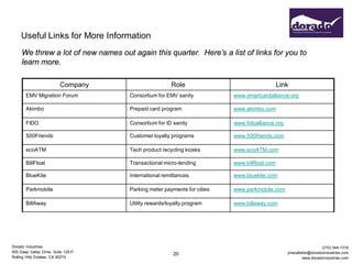 Useful Links for More Information
     We threw a lot of new names out again this quarter. Here’s a list of links for you to
     learn more.

                          Company                     Role                                   Link
       EMV Migration Forum           Consortium for EMV sanity           www.smartcardalliance.org

       Akimbo                        Prepaid card program                www.akimbo.com

       FIDO                          Consortium for ID sanity            www.fidoalliance.org

       500Friends                    Customer loyalty programs           www.500friends.com

       ecoATM                        Tech product recycling kiosks       www.ecoATM.com

       BillFloat                     Transactional micro-lending         www.billfloat.com

       BlueKite                      International remittances           www.bluekite.com

       Parkmobile                    Parking meter payments for cities   www.parkmobile.com

       BillAway                      Utility rewards/loyalty program     www.billaway.com




Dorado Industries                                                                                                 (310) 544-1316
655 Deep Valley Drive, Suite 125-P                                                              jmacallister@doradoindustries.com
                                                       20
Rolling Hills Estates, CA 90274                                                                          www.doradoindustries.com
 