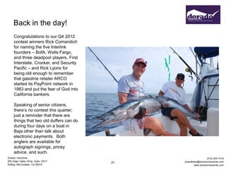 Back in the day!
     Congratulations to our Q4 2012
     contest winners Rick Comandich
     for naming the five Interlink
     founders – BofA, Wells Fargo,
     and three deadpool players, First
     Interstate, Crocker, and Security
     Pacific – and Rick Lyons for
     being old enough to remember
     that gasoline retailer ARCO
     started its PayPoint network in
     1983 and put the fear of God into
     California bankers.

     Speaking of senior citizens,
     there’s no contest this quarter,
     just a reminder that there are
     things that two old duffers can do
     during four days on a boat in
     Baja other than talk about
     electronic payments. Both
     anglers are available for
     autograph signings, pricey
     advice, and such.
Dorado Industries                                                (310) 544-1316
655 Deep Valley Drive, Suite 125-P             jmacallister@doradoindustries.com
                                          21
Rolling Hills Estates, CA 90274                         www.doradoindustries.com
 