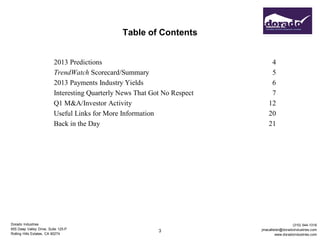 Table of Contents


                          2013 Predictions                                      4
                          TrendWatch Scorecard/Summary                          5
                          2013 Payments Industry Yields                         6
                          Interesting Quarterly News That Got No Respect        7
                          Q1 M&A/Investor Activity                             12
                          Useful Links for More Information                    20
                          Back in the Day                                      21




Dorado Industries                                                                            (310) 544-1316
655 Deep Valley Drive, Suite 125-P                                         jmacallister@doradoindustries.com
                                                            3
Rolling Hills Estates, CA 90274                                                     www.doradoindustries.com
 