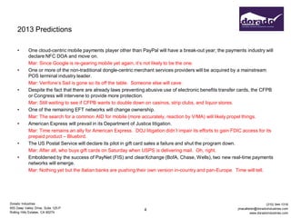 2013 Predictions

     •      One cloud-centric mobile payments player other than PayPal will have a break-out year; the payments industry will
            declare NFC DOA and move on.
            Mar: Since Google is re-gearing mobile yet again, it’s not likely to be the one.
     •      One or more of the non-traditional dongle-centric merchant services providers will be acquired by a mainstream
            POS terminal industry leader.
            Mar: Verifone’s Sail is gone so its off the table. Someone else will cave.
     •      Despite the fact that there are already laws preventing abusive use of electronic benefits transfer cards, the CFPB
            or Congress will intervene to provide more protection.
            Mar: Still waiting to see if CFPB wants to double down on casinos, strip clubs, and liquor stores.
     •      One of the remaining EFT networks will change ownership.
            Mar: The search for a common AID for mobile (more accurately, reaction by V/MA) will likely propel things.
     •      American Express will prevail in its Department of Justice litigation.
            Mar: Time remains an ally for American Express. DOJ litigation didn’t impair its efforts to gain FDIC access for its
            prepaid product – Bluebird.
     •      The US Postal Service will declare its pilot in gift card sales a failure and shut the program down.
            Mar: After all, who buys gift cards on Saturday when USPS is delivering mail. Oh, right.
     •      Emboldened by the success of PayNet (FIS) and clearXchange (BofA, Chase, Wells), two new real-time payments
            networks will emerge.
            Mar: Nothing yet but the Italian banks are pushing their own version in-country and pan-Europe. Time will tell.




Dorado Industries                                                                                                                (310) 544-1316
655 Deep Valley Drive, Suite 125-P                                                                             jmacallister@doradoindustries.com
                                                                  4
Rolling Hills Estates, CA 90274                                                                                         www.doradoindustries.com
 