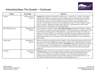 Interesting News This Quarter – Continued
             Subject                 Source/Date                                                    Substance
Amazon                               Payments Source   Amazon plans to launch its own brand of virtual currency – Amazon Coins – in May. The company
                                           February    rationalizes the endeavor as a means to monetize in-app purchases on its Kindle Fire tablet using an
                                                       exchange rate of 1:100 so a $3.00 Kindle app will cost 300 Amazon Coins. Developers receive the
                                                       same “generous” payout of 70 percent offered by Facebook and other online purchasing service
                                                       providers. The May launch of Amazon Coins will include a give-away of “tens of millions of dollars
                                                       worth” of the coins. Speaking of Facebook, didn’t Mark & Co. announce plans to sunset Credits
                                                       sometime in 2013? This may prove to be interesting theater.
EMV Migration Forum                    Paybeforenews   Is your hometown available for a pilot? EMV Migration Forum and Smart Card Alliance is looking
                                            February   for a test bed site to experiment with EMV deployment. 100-300 thousand brave and hardy souls would
                                                       be exposed to the miracles of chip and PIN payments in a quasi-laboratory setting. If successful, we
                                                       might see full roll-out of EMV by, say, 2025 since its not likely that issuers, merchants, and networks
                                                       will agree on a common AID by then. We’re guessing that prime fishing locations like La Paz and
                                                       Puerto Vallarta, Mexico aren’t in contention; a pity. How about Santa Monica? Lots of experimental
                                                       folks live there.
Muscat Bank                            Paybeforenews   Makes you wonder how something like this can happen. Oman’s largest bank sprung a leak earlier this
                                            February   year when it discovered that twelve of its prepaid travel cards had been compromised and used outside
                                                       of the country. As a result, Muscat Bank will take a $39 million impairment charge equal to ten percent
                                                       of its annual earnings. True, the bank had yet to implement chip and PIN but, really? A dozen cards
                                                       run up nearly $40 million in losses before they’re shut off? Makes most other data breaches pale by
                                                       comparison.
Facebook                                 TechCrunch    Facebook meanders into the grim world of plastics by offering a multi-merchant prepaid card ordered
                                             January   online and fulfilled by mail. The product is closed loop but reusable with multiple participating
                                                       retailers. So, it’s something like a wallet but resident on a card. Merchants participating in this
                                                       gradually rolling out program include Target (naturally), Jamba Juice, Olive Garden and so on. We
                                                       can’t tell for sure where this scheme is going but it’s worth keeping an eye on.




Dorado Industries                                                                                                                                    (310) 544-1316
655 Deep Valley Drive, Suite 125-P                                                                                                 jmacallister@doradoindustries.com
                                                                          8
Rolling Hills Estates, CA 90274                                                                                                             www.doradoindustries.com
 