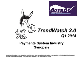 TrendWatch 2.0
Q1 2014
Payments System Industry
Synopsis
Notice: Materials contained in this document are drawn from several media sources, and Dorado Industries is not responsible for their accuracy. Opinions expressed
herein are presented without warranty. Brand names are the trademarks of their respective service offerors.
 